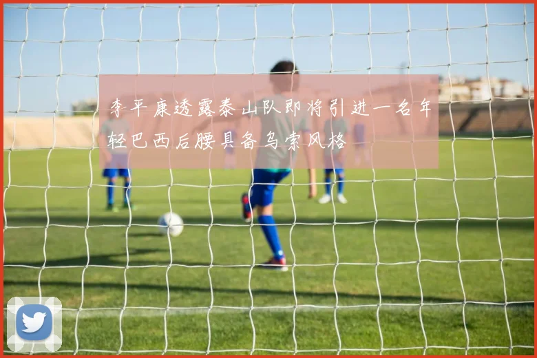 李平康透露泰山队即将引进一名年轻巴西后腰具备乌索风格