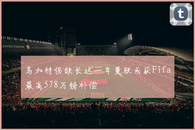 乌加特伤缺长达一年曼联或获Fifa最高578万镑补偿