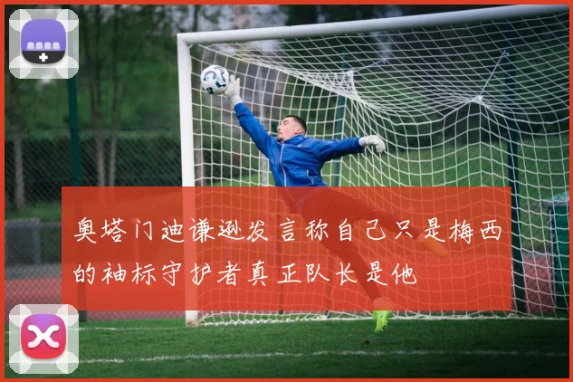 奥塔门迪谦逊发言称自己只是梅西的袖标守护者真正队长是他