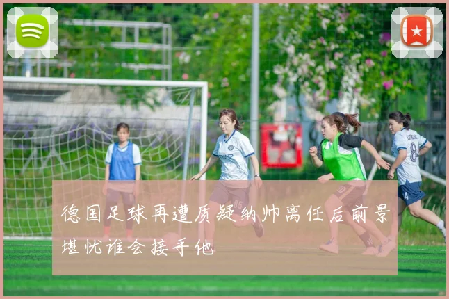 德国足球再遭质疑纳帅离任后前景堪忧谁会接手他