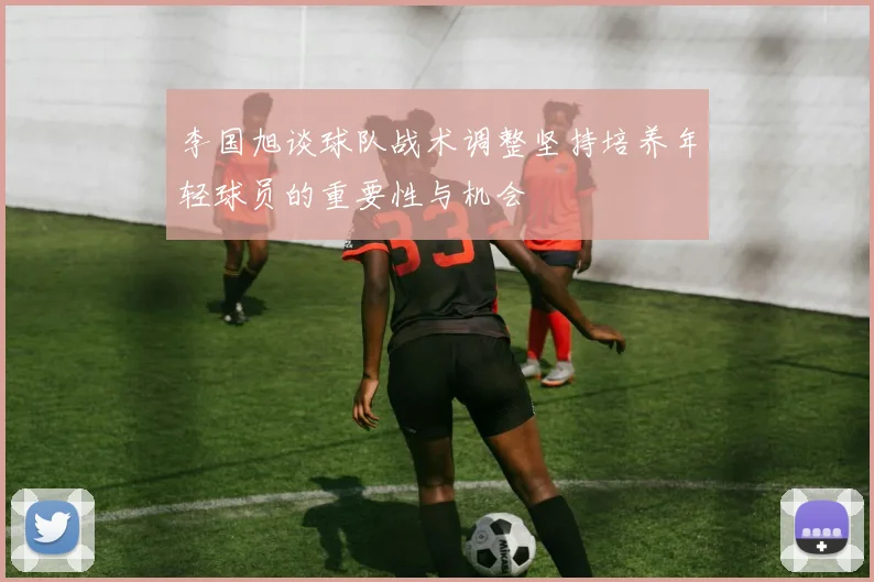 李国旭谈球队战术调整坚持培养年轻球员的重要性与机会