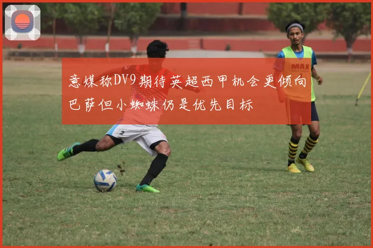 意媒称DV9期待英超西甲机会更倾向巴萨但小蜘蛛仍是优先目标