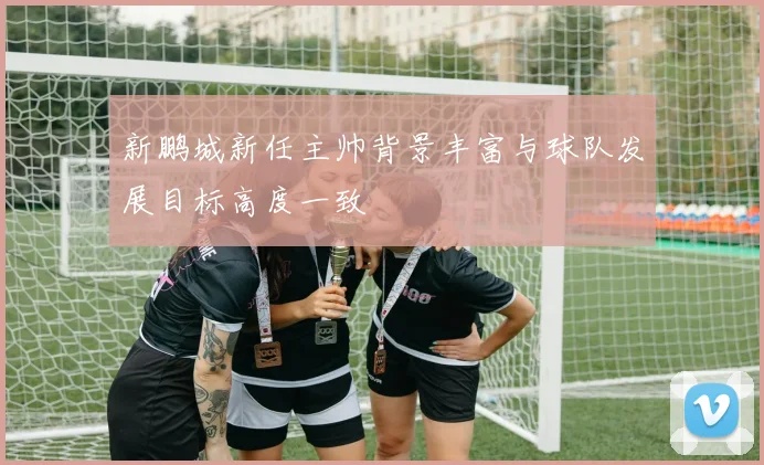 新鹏城新任主帅背景丰富与球队发展目标高度一致