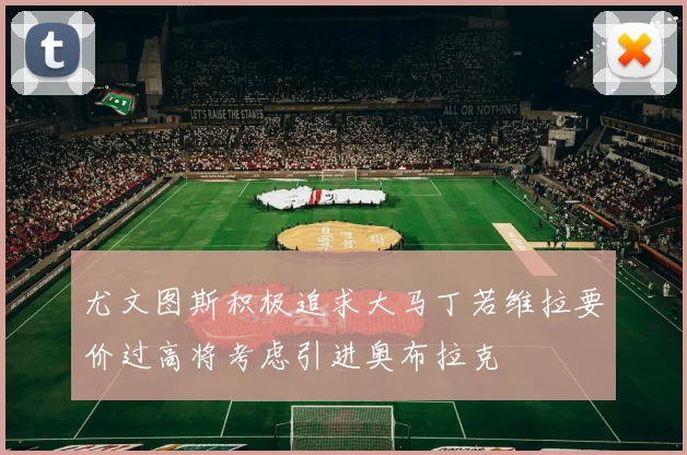 尤文图斯积极追求大马丁若维拉要价过高将考虑引进奥布拉克