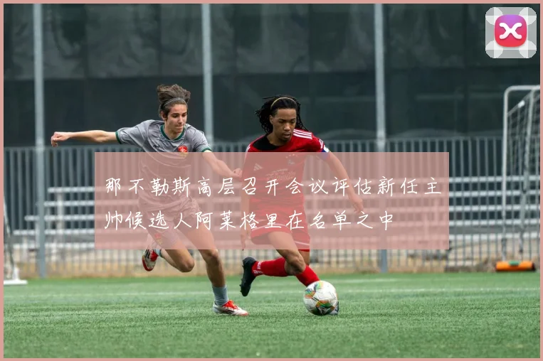 那不勒斯高层召开会议评估新任主帅候选人阿莱格里在名单之中