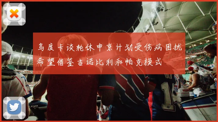 乌度卡谈轮休申京计划受伤病困扰希望借鉴吉诺比利和帕克模式