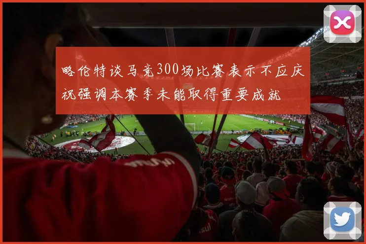 略伦特谈马竞300场比赛表示不应庆祝强调本赛季未能取得重要成就